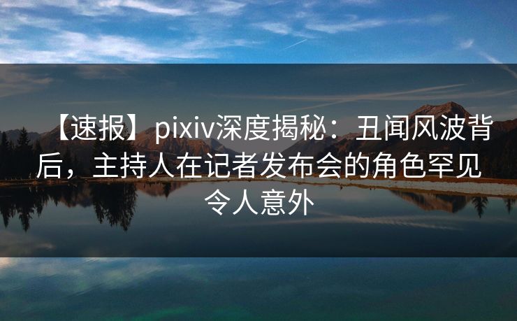 【速报】pixiv深度揭秘：丑闻风波背后，主持人在记者发布会的角色罕见令人意外