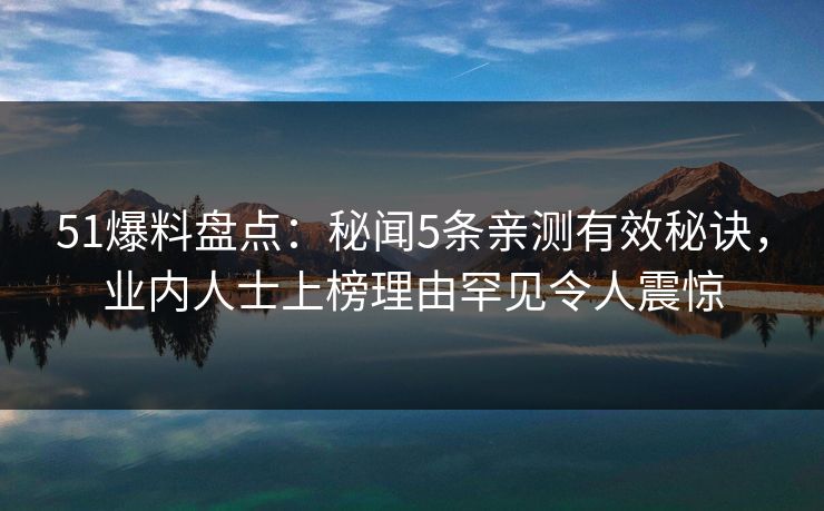 51爆料盘点：秘闻5条亲测有效秘诀，业内人士上榜理由罕见令人震惊