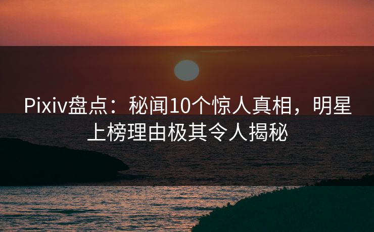 Pixiv盘点：秘闻10个惊人真相，明星上榜理由极其令人揭秘