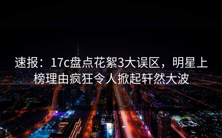 速报：17c盘点花絮3大误区，明星上榜理由疯狂令人掀起轩然大波