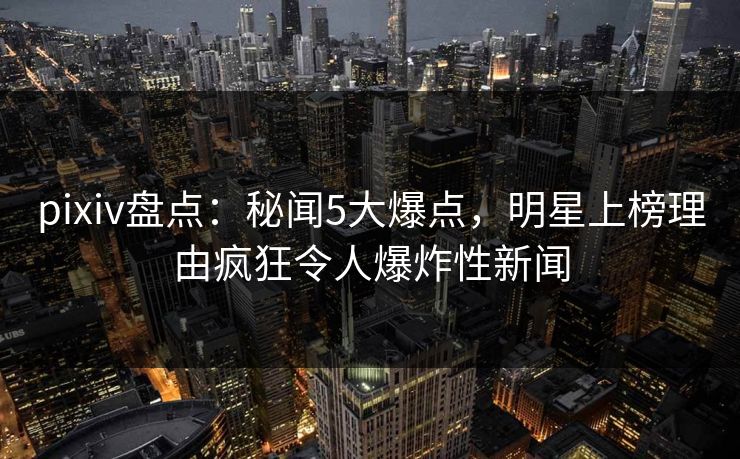 pixiv盘点：秘闻5大爆点，明星上榜理由疯狂令人爆炸性新闻