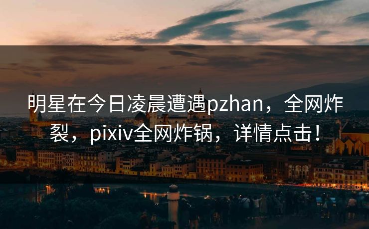 明星在今日凌晨遭遇pzhan，全网炸裂，pixiv全网炸锅，详情点击！