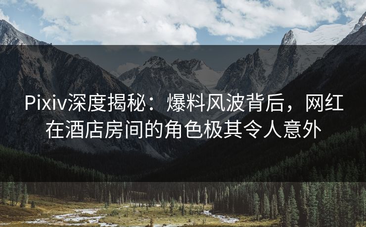 Pixiv深度揭秘：爆料风波背后，网红在酒店房间的角色极其令人意外