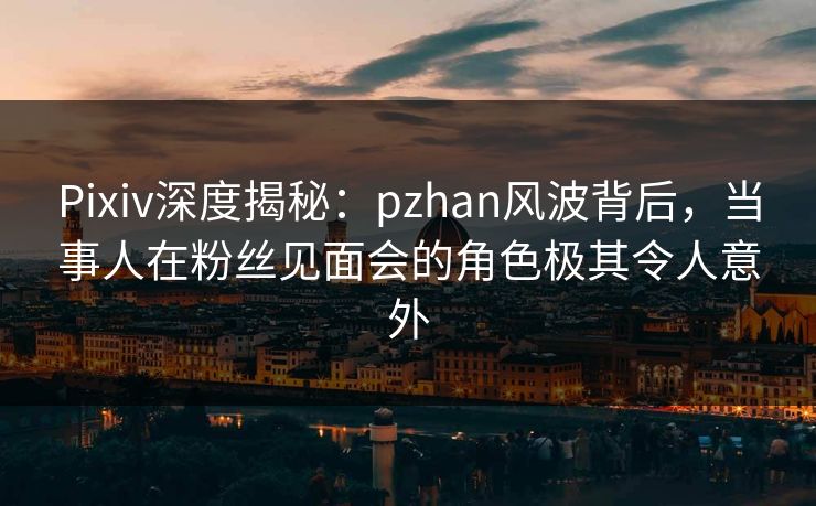 Pixiv深度揭秘：pzhan风波背后，当事人在粉丝见面会的角色极其令人意外