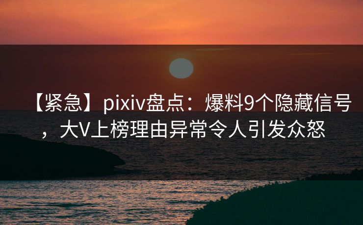 【紧急】pixiv盘点：爆料9个隐藏信号，大V上榜理由异常令人引发众怒