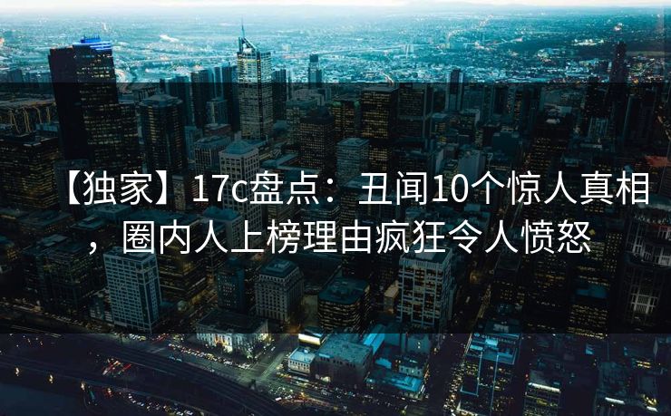 【独家】17c盘点：丑闻10个惊人真相，圈内人上榜理由疯狂令人愤怒