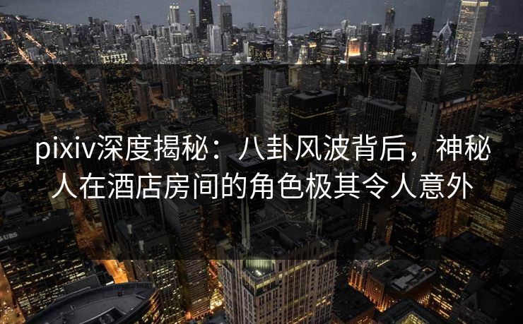 pixiv深度揭秘：八卦风波背后，神秘人在酒店房间的角色极其令人意外