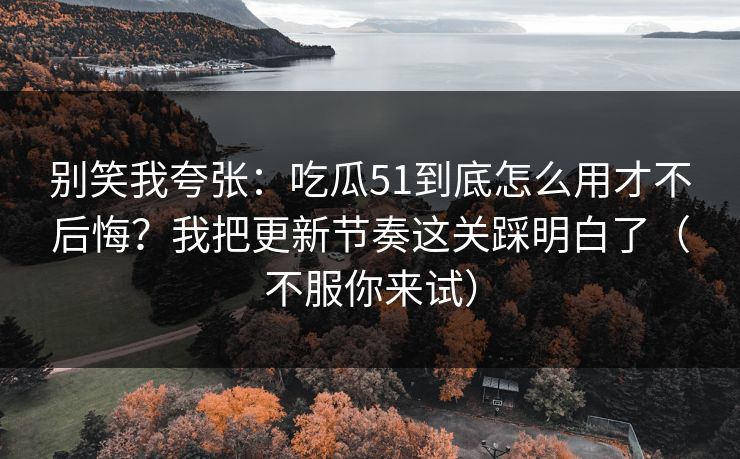 别笑我夸张：吃瓜51到底怎么用才不后悔？我把更新节奏这关踩明白了（不服你来试）