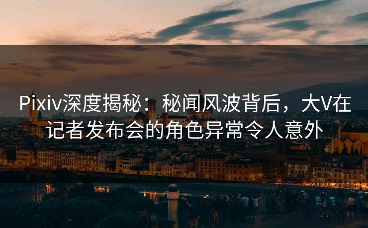 Pixiv深度揭秘：秘闻风波背后，大V在记者发布会的角色异常令人意外