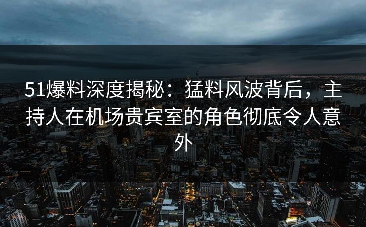 51爆料深度揭秘：猛料风波背后，主持人在机场贵宾室的角色彻底令人意外