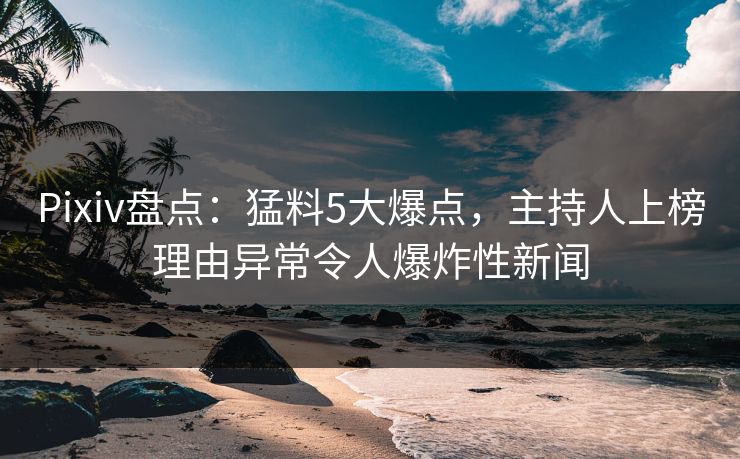 Pixiv盘点：猛料5大爆点，主持人上榜理由异常令人爆炸性新闻