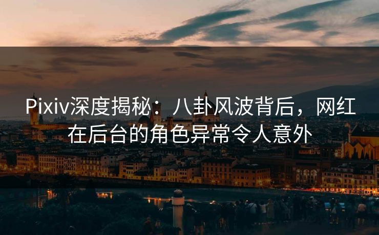 Pixiv深度揭秘：八卦风波背后，网红在后台的角色异常令人意外