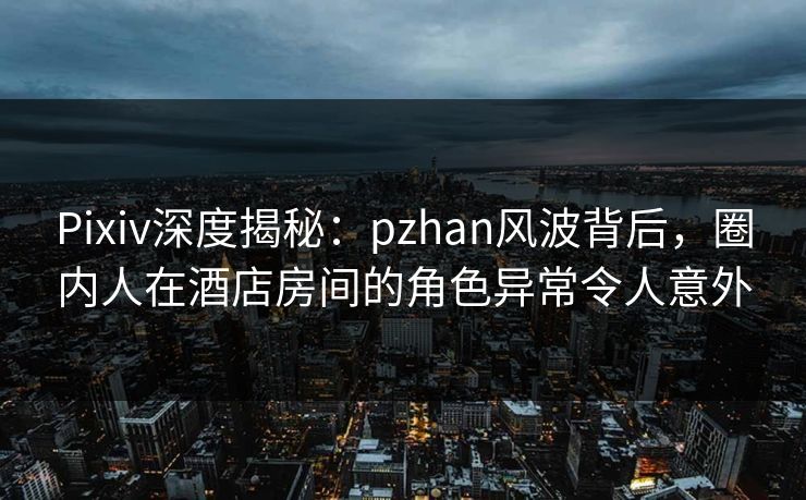Pixiv深度揭秘：pzhan风波背后，圈内人在酒店房间的角色异常令人意外