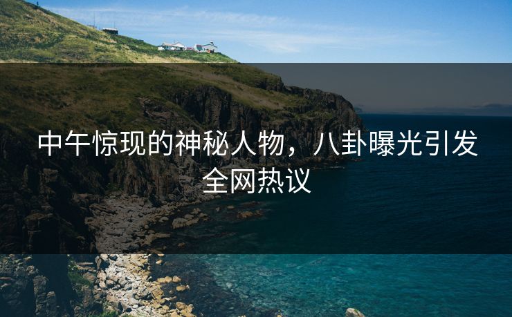 中午惊现的神秘人物，八卦曝光引发全网热议