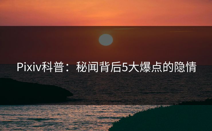 Pixiv科普：秘闻背后5大爆点的隐情