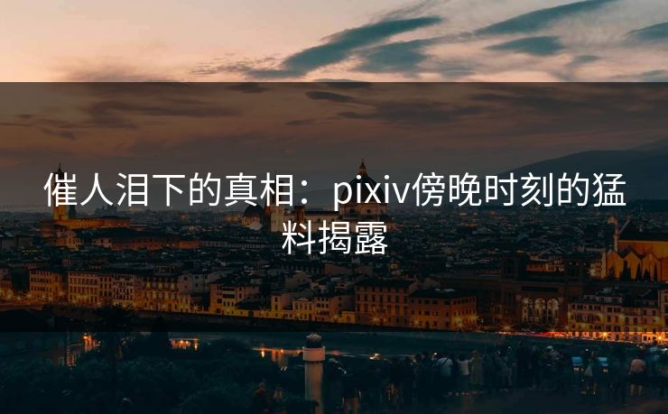催人泪下的真相：pixiv傍晚时刻的猛料揭露