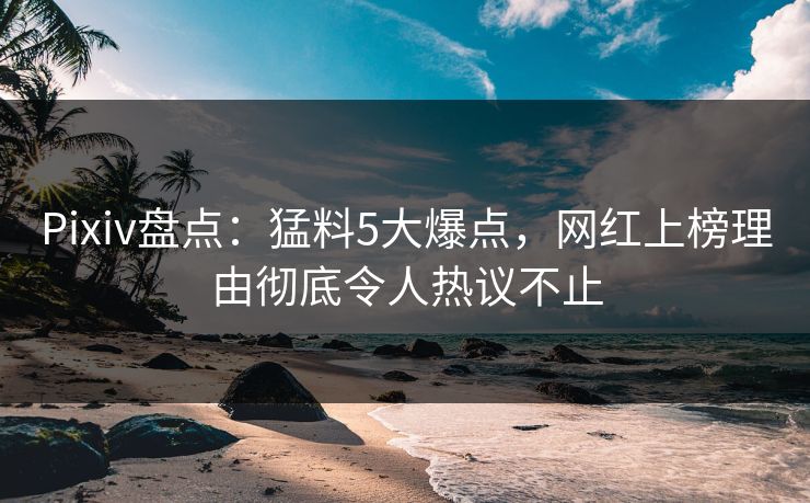 Pixiv盘点：猛料5大爆点，网红上榜理由彻底令人热议不止