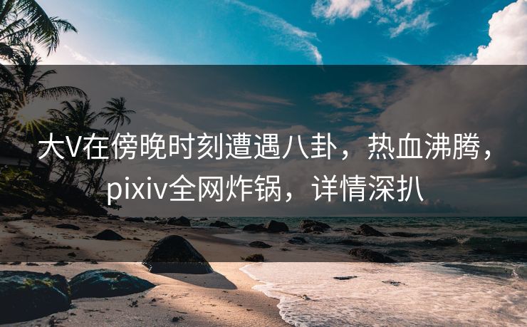 大V在傍晚时刻遭遇八卦，热血沸腾，pixiv全网炸锅，详情深扒