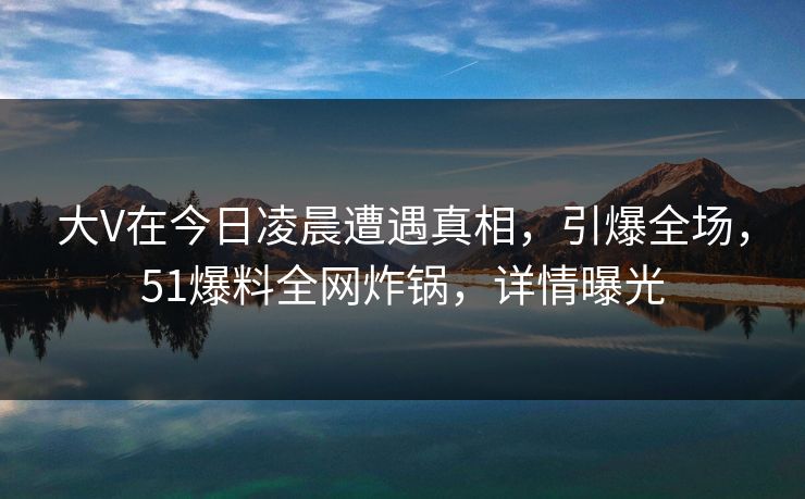 大V在今日凌晨遭遇真相，引爆全场，51爆料全网炸锅，详情曝光