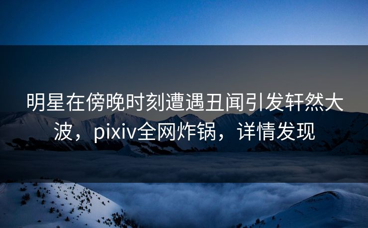 明星在傍晚时刻遭遇丑闻引发轩然大波，pixiv全网炸锅，详情发现