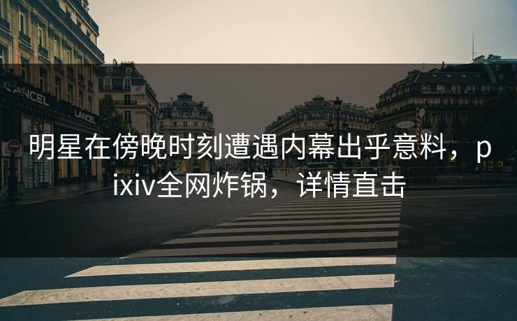 明星在傍晚时刻遭遇内幕出乎意料，pixiv全网炸锅，详情直击