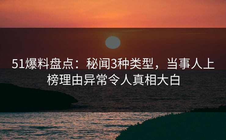 51爆料盘点：秘闻3种类型，当事人上榜理由异常令人真相大白