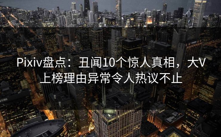 Pixiv盘点：丑闻10个惊人真相，大V上榜理由异常令人热议不止