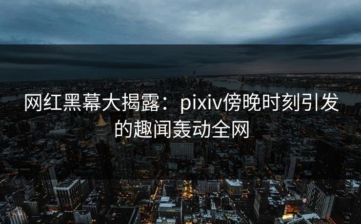 网红黑幕大揭露：pixiv傍晚时刻引发的趣闻轰动全网