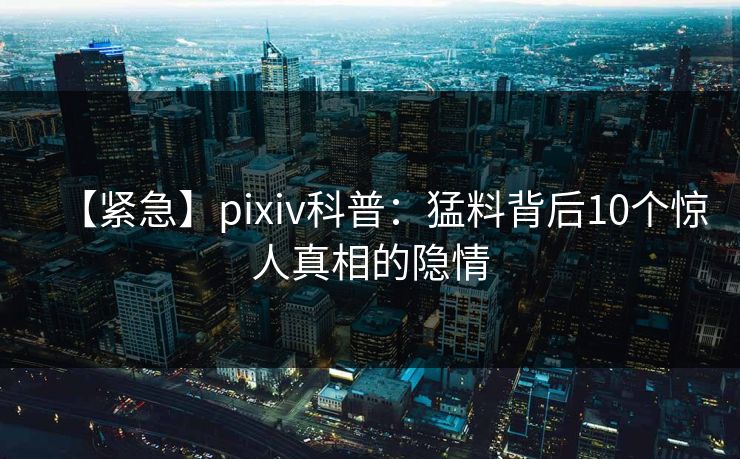 【紧急】pixiv科普：猛料背后10个惊人真相的隐情