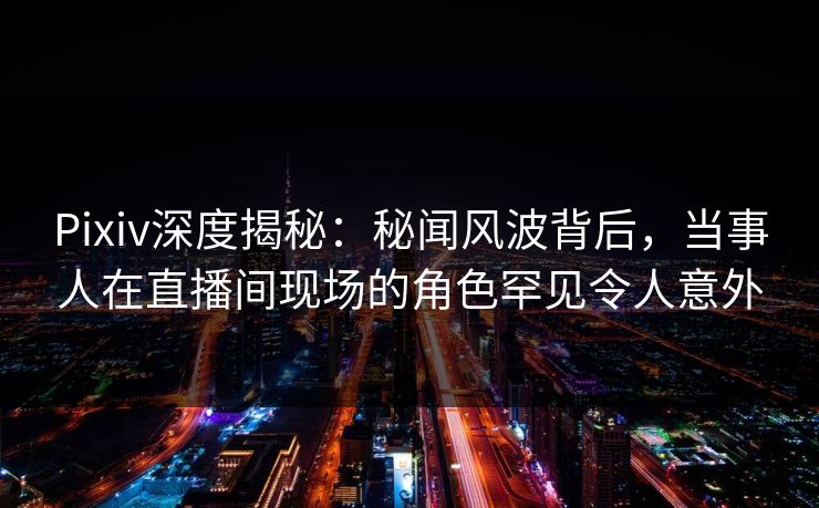 Pixiv深度揭秘：秘闻风波背后，当事人在直播间现场的角色罕见令人意外