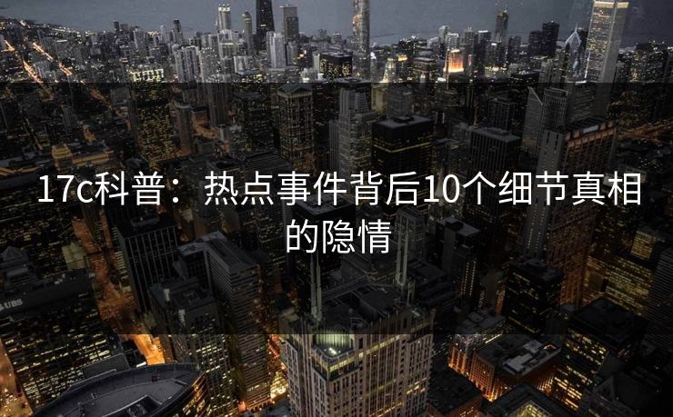 17c科普：热点事件背后10个细节真相的隐情