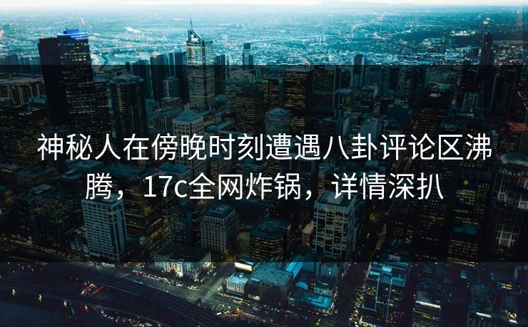 神秘人在傍晚时刻遭遇八卦评论区沸腾，17c全网炸锅，详情深扒