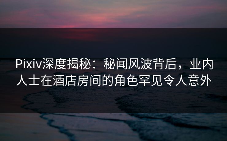 Pixiv深度揭秘：秘闻风波背后，业内人士在酒店房间的角色罕见令人意外