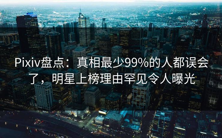 Pixiv盘点：真相最少99%的人都误会了，明星上榜理由罕见令人曝光