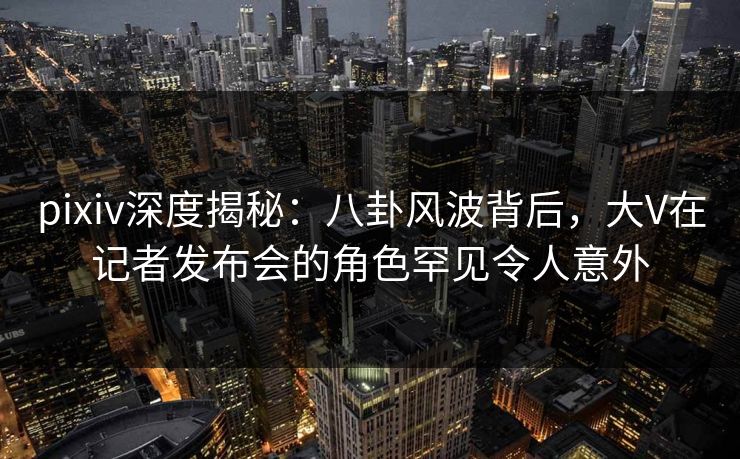 pixiv深度揭秘：八卦风波背后，大V在记者发布会的角色罕见令人意外