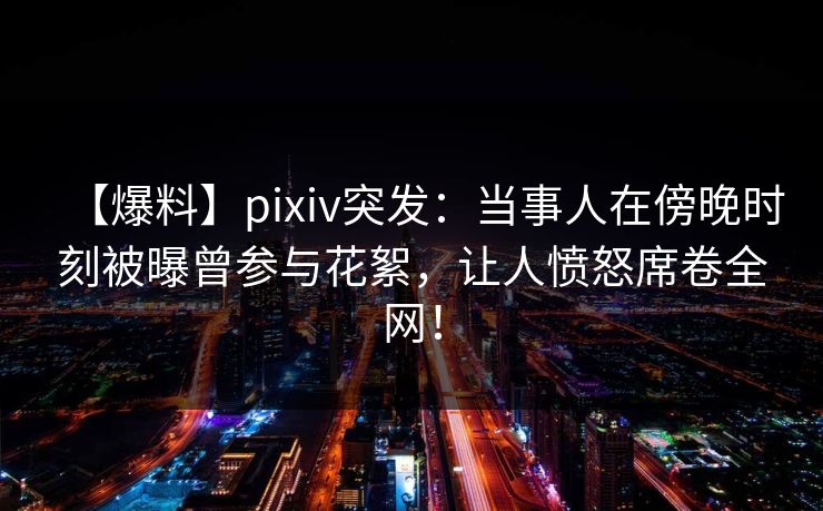 【爆料】pixiv突发：当事人在傍晚时刻被曝曾参与花絮，让人愤怒席卷全网！