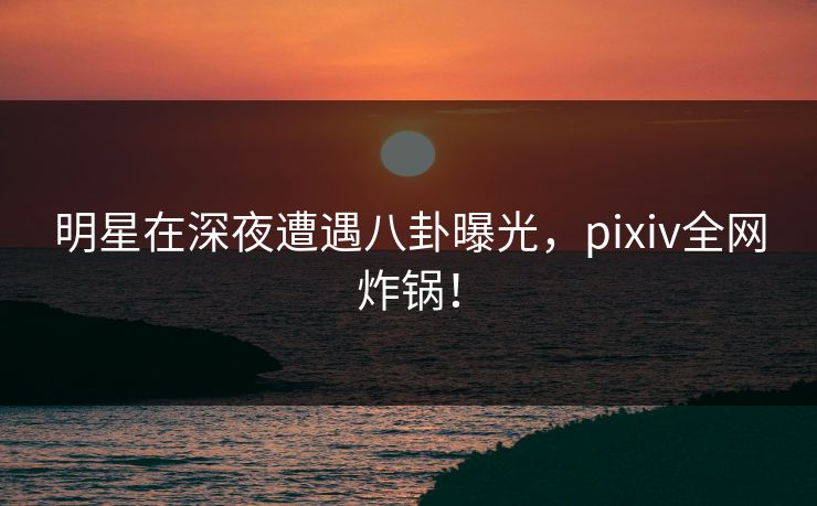 明星在深夜遭遇八卦曝光，pixiv全网炸锅！