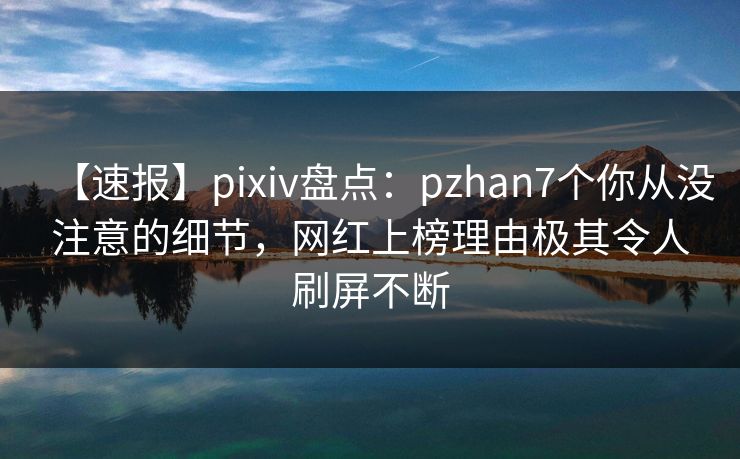 【速报】pixiv盘点：pzhan7个你从没注意的细节，网红上榜理由极其令人刷屏不断
