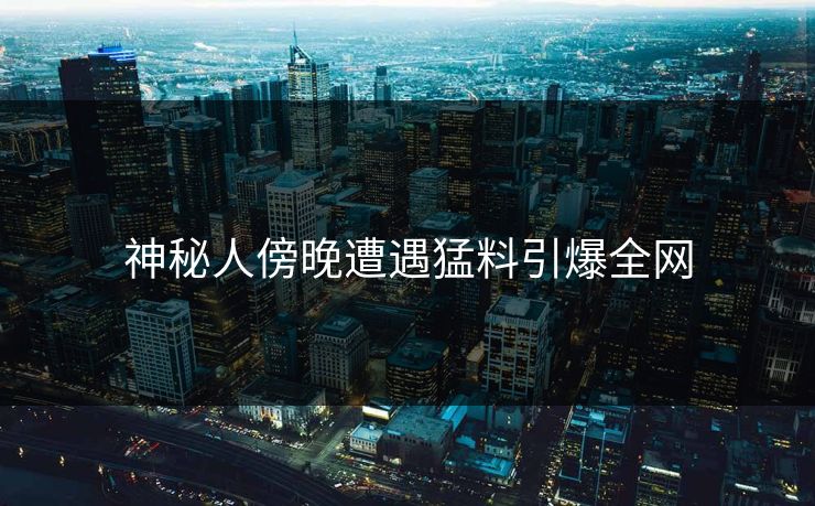 神秘人傍晚遭遇猛料引爆全网