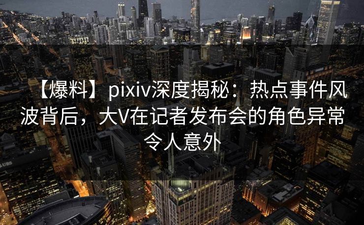 【爆料】pixiv深度揭秘：热点事件风波背后，大V在记者发布会的角色异常令人意外