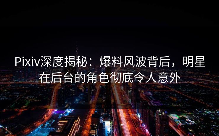 Pixiv深度揭秘：爆料风波背后，明星在后台的角色彻底令人意外