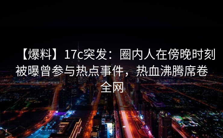 【爆料】17c突发：圈内人在傍晚时刻被曝曾参与热点事件，热血沸腾席卷全网