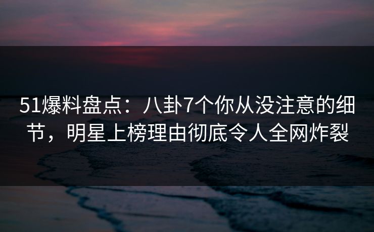 51爆料盘点：八卦7个你从没注意的细节，明星上榜理由彻底令人全网炸裂