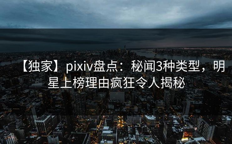 【独家】pixiv盘点：秘闻3种类型，明星上榜理由疯狂令人揭秘