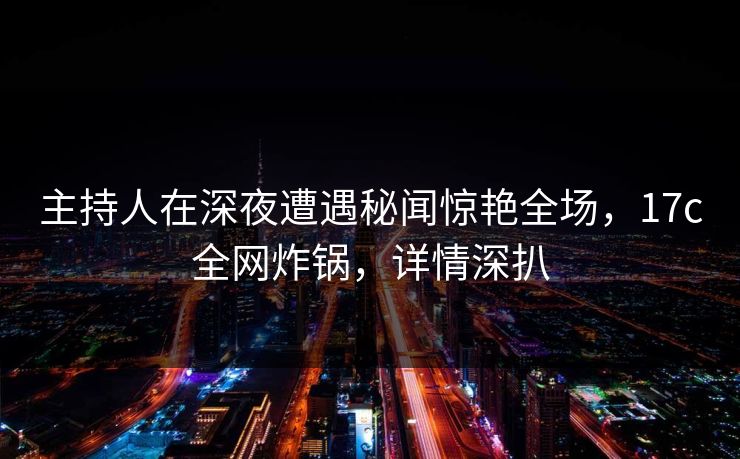 主持人在深夜遭遇秘闻惊艳全场，17c全网炸锅，详情深扒