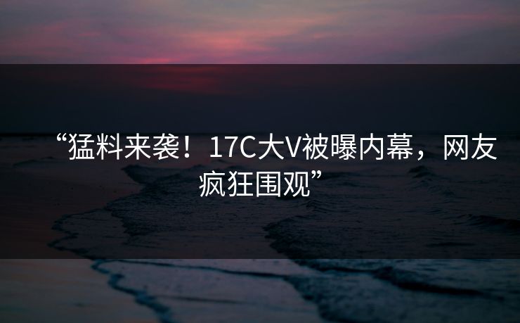 “猛料来袭!17C大V被曝内幕,网友疯狂围观” “猛料来袭!17C大V被曝内幕,网友疯狂围观”