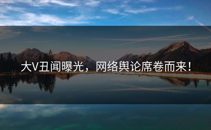 大V丑闻曝光，网络舆论席卷而来！