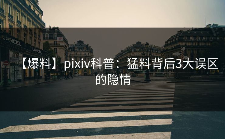 【爆料】pixiv科普：猛料背后3大误区的隐情