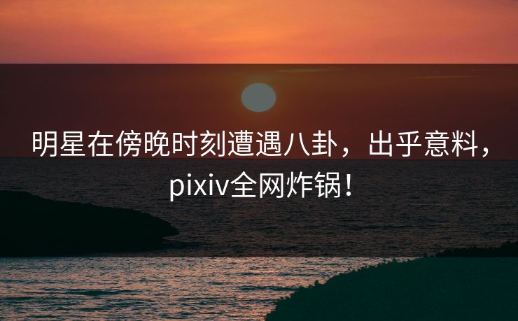 明星在傍晚时刻遭遇八卦，出乎意料，pixiv全网炸锅！