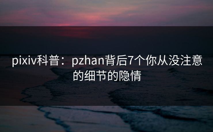 pixiv科普:pzhan背后7个你从没注意的细节的隐情 pixiv科普:pzhan背后7个你从没注意的细节的隐情